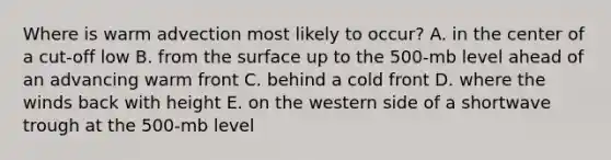 Where is warm advection most likely to occur? A. in the center of a cut-off low B. from the surface up to the 500-mb level ahead of an advancing warm front C. behind a cold front D. where the winds back with height E. on the western side of a shortwave trough at the 500-mb level