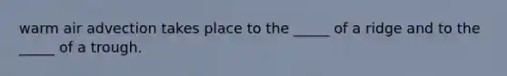 warm air advection takes place to the _____ of a ridge and to the _____ of a trough.