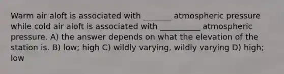 Warm air aloft is associated with _______ atmospheric pressure while cold air aloft is associated with __________ atmospheric pressure. A) the answer depends on what the elevation of the station is. B) low; high C) wildly varying, wildly varying D) high; low