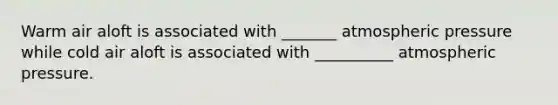 Warm air aloft is associated with _______ atmospheric pressure while cold air aloft is associated with __________ atmospheric pressure.