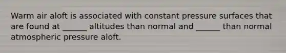 Warm air aloft is associated with constant pressure surfaces that are found at ______ altitudes than normal and ______ than normal atmospheric pressure aloft.