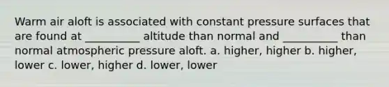 Warm air aloft is associated with constant pressure surfaces that are found at __________ altitude than normal and __________ than normal atmospheric pressure aloft. a. higher, higher b. higher, lower c. lower, higher d. lower, lower