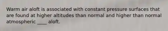 Warm air aloft is associated with constant pressure surfaces that are found at higher altitudes than normal and higher than normal atmospheric ____ aloft.
