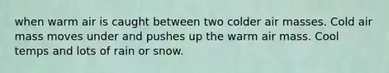 when warm air is caught between two colder air masses. Cold air mass moves under and pushes up the warm air mass. Cool temps and lots of rain or snow.