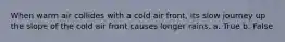 When warm air collides with a cold air front, its slow journey up the slope of the cold air front causes longer rains. a. True b. False