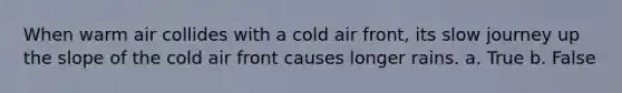 When warm air collides with a cold air front, its slow journey up the slope of the cold air front causes longer rains. a. True b. False