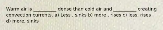 Warm air is __________ dense than cold air and __________ creating convection currents. a) Less , sinks b) more , rises c) less, rises d) more, sinks