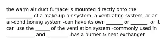 the warm air duct furnace is mounted directly onto the ___________ of a make-up air system, a ventilating system, or an air-conditioning system -can have its own _______ or _______, or it can use the ______ of the ventilation system -commonly used in ____________ and _________ -has a burner & heat exchanger