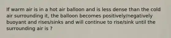 If warm air is in a hot air balloon and is less dense than the cold air surrounding it, the balloon becomes positively/negatively buoyant and rises/sinks and will continue to rise/sink until the surrounding air is ?