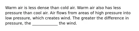 Warm air is less dense than cold air. Warm air also has less pressure than cool air. Air flows from areas of high pressure into low pressure, which creates wind. The greater the difference in pressure, the _____________ the wind.