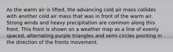 As the warm air is lifted, the advancing cold air mass collides with another cold air mass that was in front of the warm air. Strong winds and heavy precipitation are common along this front. This front is shown on a weather map as a line of evenly spaced, alternating purple triangles and semi circles pointing in the direction of the fronts movement.