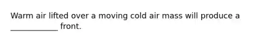 Warm air lifted over a moving cold air mass will produce a ____________ front.