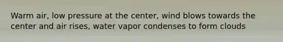 Warm air, low pressure at the center, wind blows towards the center and air rises, water vapor condenses to form clouds