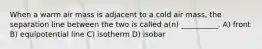 When a warm air mass is adjacent to a cold air mass, the separation line between the two is called a(n) __________. A) front B) equipotential line C) isotherm D) isobar