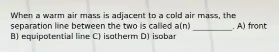 When a warm air mass is adjacent to a cold air mass, the separation line between the two is called a(n) __________. A) front B) equipotential line C) isotherm D) isobar