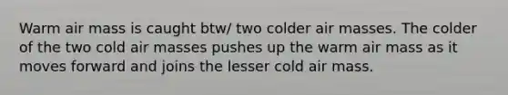 Warm air mass is caught btw/ two colder <a href='https://www.questionai.com/knowledge/kxxue2ni5z-air-masses' class='anchor-knowledge'>air masses</a>. The colder of the two cold air masses pushes up the warm air mass as it moves forward and joins the lesser cold air mass.