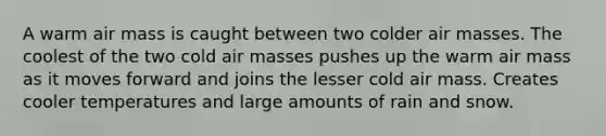 A warm air mass is caught between two colder air masses. The coolest of the two cold air masses pushes up the warm air mass as it moves forward and joins the lesser cold air mass. Creates cooler temperatures and large amounts of rain and snow.