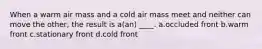 When a warm air mass and a cold air mass meet and neither can move the other, the result is a(an) ____. a.occluded front b.warm front c.stationary front d.cold front