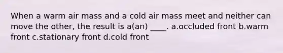 When a warm air mass and a cold air mass meet and neither can move the other, the result is a(an) ____. a.occluded front b.warm front c.stationary front d.cold front