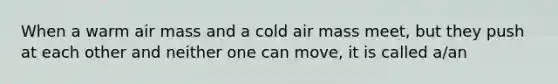 When a warm air mass and a cold air mass meet, but they push at each other and neither one can move, it is called a/an