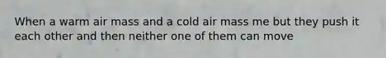 When a warm air mass and a cold air mass me but they push it each other and then neither one of them can move