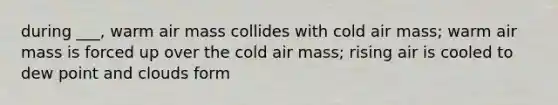 during ___, warm air mass collides with cold air mass; warm air mass is forced up over the cold air mass; rising air is cooled to dew point and clouds form