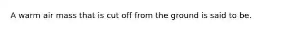 A warm air mass that is cut off from the ground is said to be.