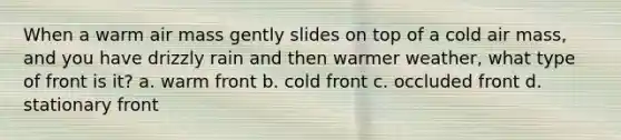 When a warm air mass gently slides on top of a cold air mass, and you have drizzly rain and then warmer weather, what type of front is it? a. warm front b. cold front c. occluded front d. stationary front