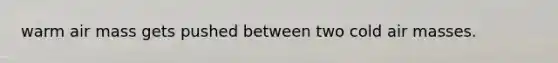 warm air mass gets pushed between two cold air masses.