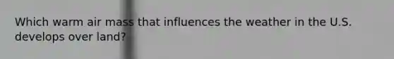 Which warm air mass that influences the weather in the U.S. develops over land?