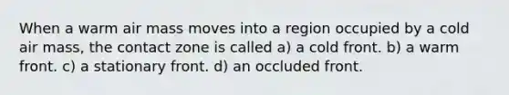 When a warm air mass moves into a region occupied by a cold air mass, the contact zone is called a) a cold front. b) a warm front. c) a stationary front. d) an occluded front.