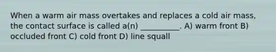 When a warm air mass overtakes and replaces a cold air mass, the contact surface is called a(n) __________. A) warm front B) occluded front C) cold front D) line squall