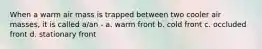 When a warm air mass is trapped between two cooler air masses, it is called a/an - a. warm front b. cold front c. occluded front d. stationary front