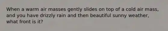 When a warm <a href='https://www.questionai.com/knowledge/kxxue2ni5z-air-masses' class='anchor-knowledge'>air masses</a> gently slides on top of a cold air mass, and you have drizzly rain and then beautiful sunny weather, what front is it?