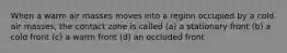 When a warm air masses moves into a region occupied by a cold air masses, the contact zone is called (a) a stationary front (b) a cold front (c) a warm front (d) an occluded front
