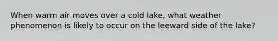 When warm air moves over a cold lake, what weather phenomenon is likely to occur on the leeward side of the lake?