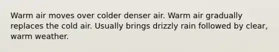 Warm air moves over colder denser air. Warm air gradually replaces the cold air. Usually brings drizzly rain followed by clear, warm weather.