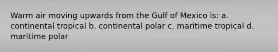 Warm air moving upwards from the Gulf of Mexico is: a. continental tropical b. continental polar c. maritime tropical d. maritime polar