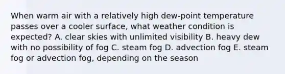 When warm air with a relatively high dew-point temperature passes over a cooler surface, what weather condition is expected? A. clear skies with unlimited visibility B. heavy dew with no possibility of fog C. steam fog D. advection fog E. steam fog or advection fog, depending on the season