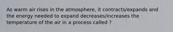 As warm air rises in the atmosphere, it contracts/expands and the energy needed to expand decreases/increases the temperature of the air in a process called ?