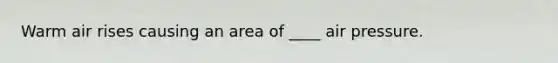 Warm air rises causing an area of ____ air pressure.