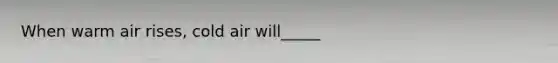 When warm air rises, cold air will_____