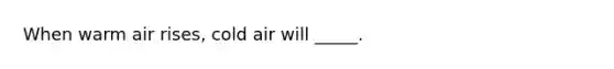 When warm air rises, cold air will _____.