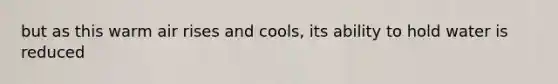 but as this warm air rises and cools, its ability to hold water is reduced