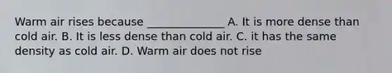 Warm air rises because ______________ A. It is more dense than cold air. B. It is less dense than cold air. C. it has the same density as cold air. D. Warm air does not rise