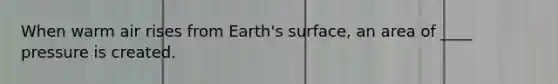 When warm air rises from Earth's surface, an area of ____ pressure is created.