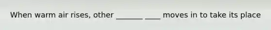 When warm air rises, other _______ ____ moves in to take its place