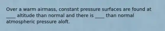 Over a warm airmass, constant pressure surfaces are found at ____ altitude than normal and there is ____ than normal atmospheric pressure aloft.