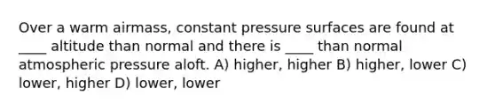 Over a warm airmass, constant pressure surfaces are found at ____ altitude than normal and there is ____ than normal atmospheric pressure aloft. A) higher, higher B) higher, lower C) lower, higher D) lower, lower