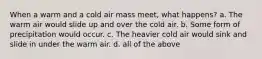 When a warm and a cold air mass meet, what happens? a. The warm air would slide up and over the cold air. b. Some form of precipitation would occur. c. The heavier cold air would sink and slide in under the warm air. d. all of the above